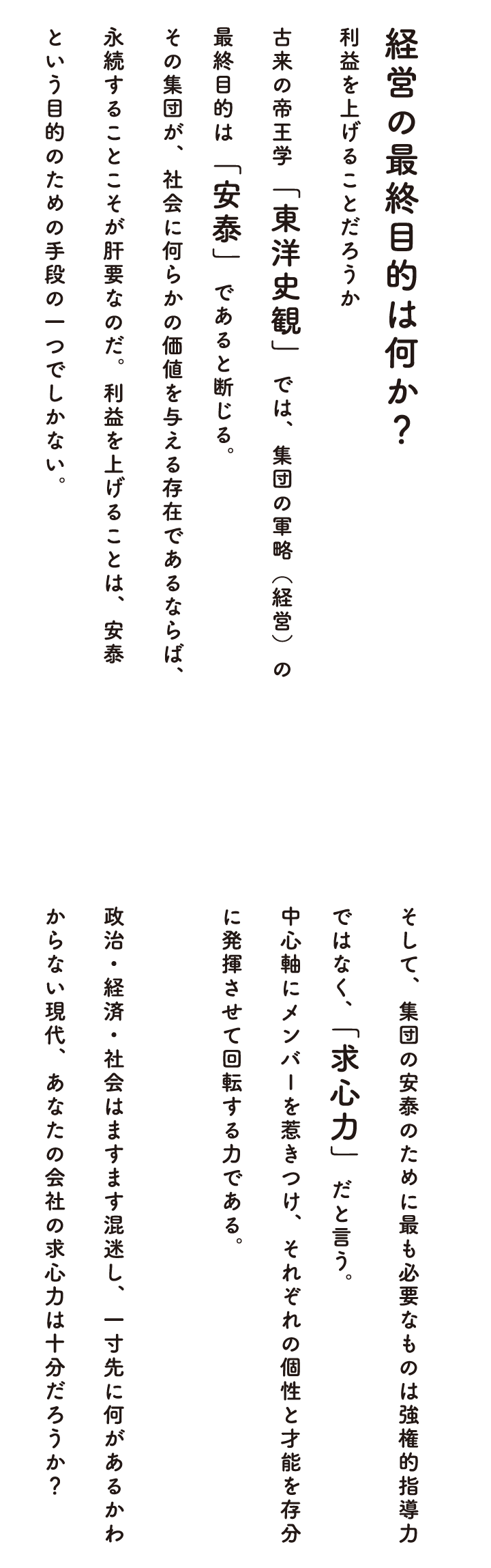 経営の最終目的は何か？　利益を上げることだろうか。　古来の帝王学「東洋史観」では、集団の軍略（経営）の最終目的は「安泰」であると断じる。その集団が、社会に何らかの価値を与える存在であるならば、永続することこそが肝要なのだ。利益を上げることは、安泰という目的のための手段の一つでしかない。　そして、集団の安泰のために最も必要なものは権限やルールによる管理ではなく「求心力」だと言う。経営理念という中心軸にメンバーを惹きつけ、それぞれの個性と才能を存分に発揮させる力である。