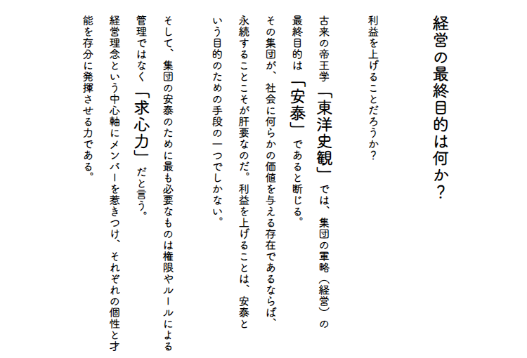 経営の最終目的は何か？　利益を上げることだろうか。　古来の帝王学「東洋史観」では、集団の軍略（経営）の最終目的は「安泰」であると断じる。その集団が、社会に何らかの価値を与える存在であるならば、永続することこそが肝要なのだ。利益を上げることは、安泰という目的のための手段の一つでしかない。　そして、集団の安泰のために最も必要なものは権限やルールによる管理ではなく「求心力」だと言う。経営理念という中心軸にメンバーを惹きつけ、それぞれの個性と才能を存分に発揮させる力である。